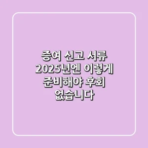 증여 신고 서류, 2025년엔 이렇게 준비해야 후회 없습니다