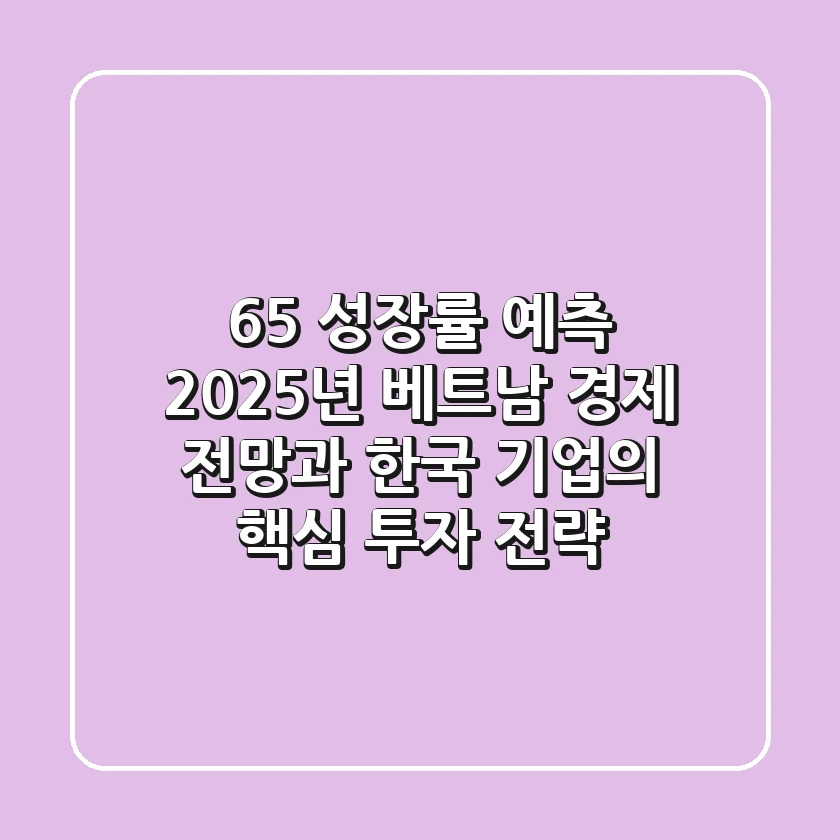 "6.5% 성장률 예측", 2025년 베트남 경제 전망과 한국 기업의 핵심 투자 전략